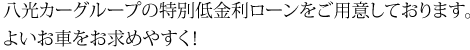 八光カーグループの特別低金利ローンをご用意しております。よいお車をお求めやすく！